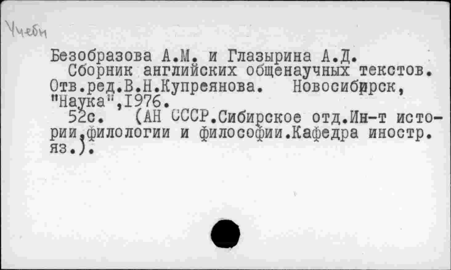 ﻿Безобразова А.М. и Глазырина А.Д.
Сборник английских общенаучных текстов. Отв.ред.В.Н.Купреянова.	Новосибррск,
"Наука”,1976.
52с. (АН СССР.Сибирское отд.Ин-т исто рии,филологии и философии.Кафедра иностр.